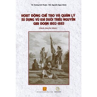 Hoạt Động Chế Tạo Và Quản Lý Sử Dụng Vũ Khí Dưới Triều Nguyễn Giai Đoạn 1802 - 1883 (Bìa Cứng)
