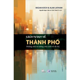 Cách Tư Duy Về Thành Phố - Những Nhà Tư Tưởng Chủ Chốt Về Đô Thị - Regan Koch, Alan Latham