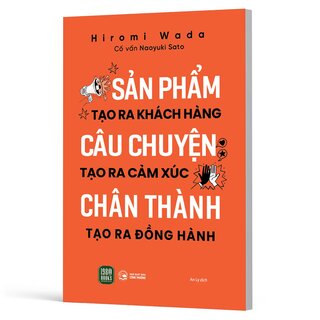 Sản Phẩm Tạo Ra Khách Hàng - Câu Chuyện Tạo Ra Cảm Xúc - Chân Thành Tạo Ra Đồng Hành - Hiromi Wada, Naoyuki Sato