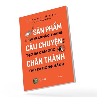 Sản Phẩm Tạo Ra Khách Hàng - Câu Chuyện Tạo Ra Cảm Xúc - Chân Thành Tạo Ra Đồng Hành - Hiromi Wada, Naoyuki Sato